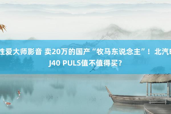 性爱大师影音 卖20万的国产“牧马东说念主”！北汽BJ40 PULS值不值得买？