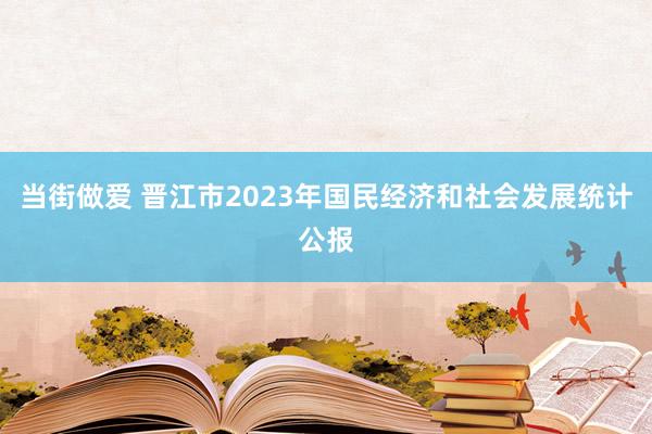 当街做爱 晋江市2023年国民经济和社会发展统计公报