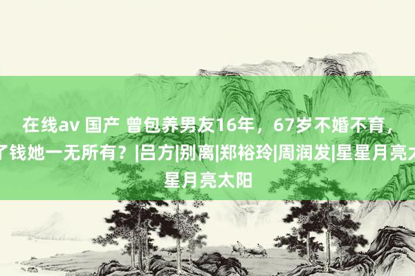 在线av 国产 曾包养男友16年，67岁不婚不育，除了钱她一无所有？|吕方|别离|郑裕玲|周润发|星星月亮太阳