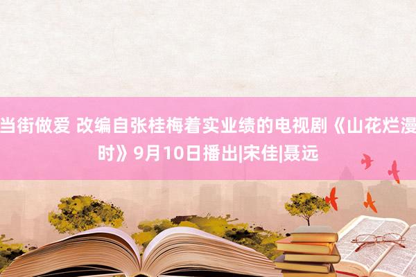 当街做爱 改编自张桂梅着实业绩的电视剧《山花烂漫时》9月10日播出|宋佳|聂远