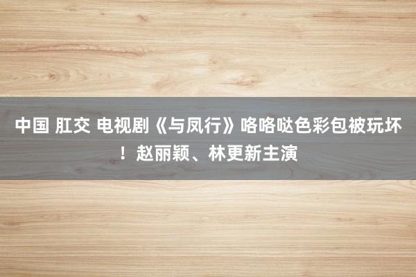 中国 肛交 电视剧《与凤行》咯咯哒色彩包被玩坏！赵丽颖、林更新主演