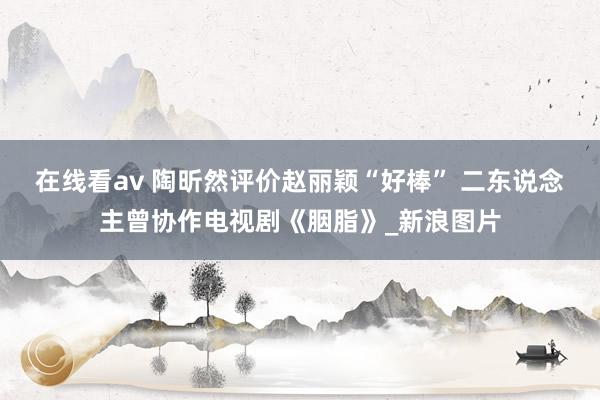 在线看av 陶昕然评价赵丽颖“好棒” 二东说念主曾协作电视剧《胭脂》_新浪图片