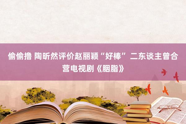 偷偷撸 陶昕然评价赵丽颖“好棒” 二东谈主曾合营电视剧《胭脂》