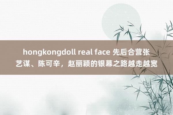 hongkongdoll real face 先后合营张艺谋、陈可辛，赵丽颖的银幕之路越走越宽