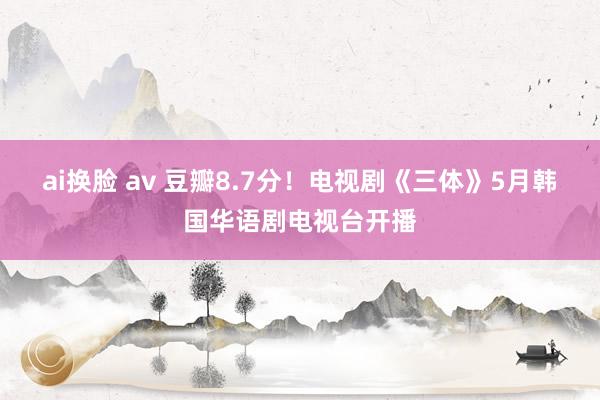 ai换脸 av 豆瓣8.7分！电视剧《三体》5月韩国华语剧电视台开播