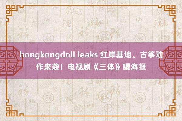 hongkongdoll leaks 红岸基地、古筝动作来袭！电视剧《三体》曝海报