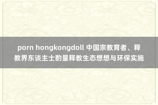 porn hongkongdoll 中国宗教育者、释教界东谈主士酌量释教生态想想与环保实施