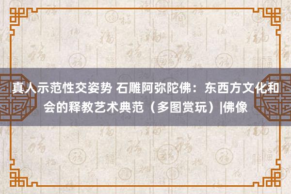 真人示范性交姿势 石雕阿弥陀佛：东西方文化和会的释教艺术典范（多图赏玩）|佛像