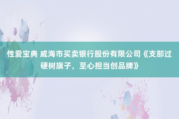 性爱宝典 威海市买卖银行股份有限公司《支部过硬树旗子，至心担当创品牌》