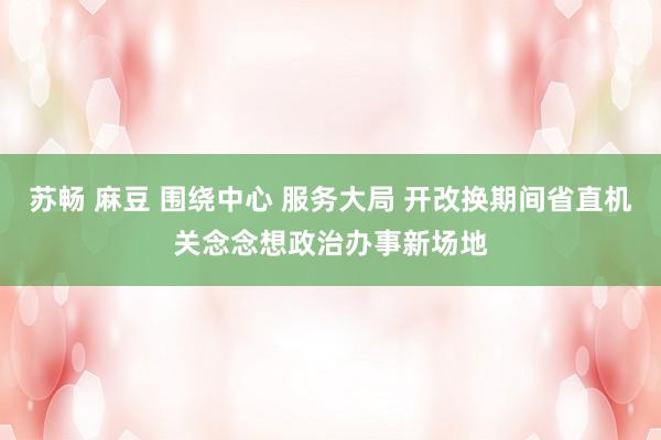 苏畅 麻豆 围绕中心 服务大局 开改换期间省直机关念念想政治办事新场地