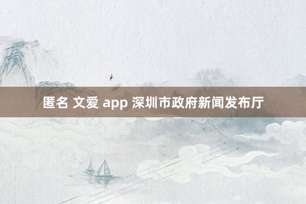 匿名 文爱 app 深圳市政府新闻发布厅