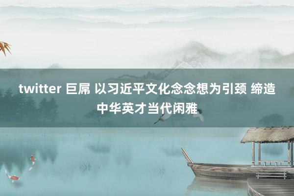 twitter 巨屌 以习近平文化念念想为引颈 缔造中华英才当代闲雅