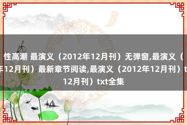 性高潮 最演义（2012年12月刊）无弹窗，最演义（2012年12月刊）最新章节阅读，最演义（2012年12月刊）txt全集