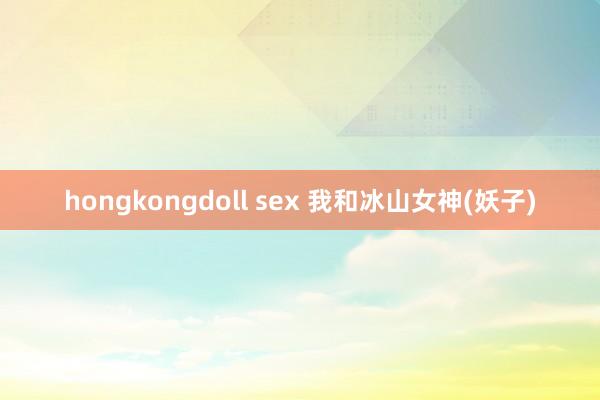 hongkongdoll sex 我和冰山女神(妖子)