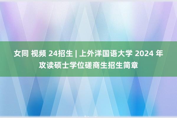 女同 视频 24招生 | 上外洋国语大学 2024 年攻读硕士学位磋商生招生简章