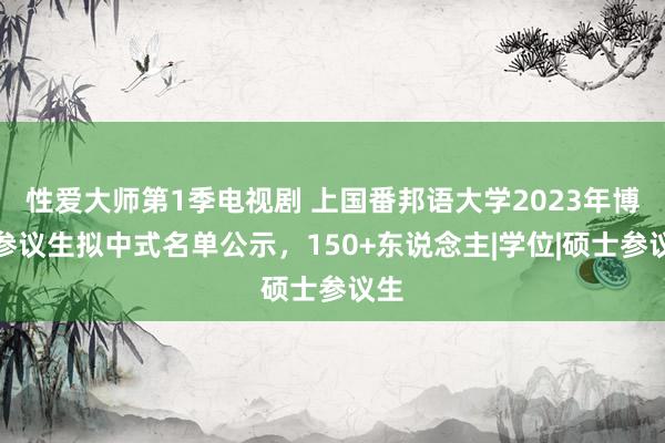 性爱大师第1季电视剧 上国番邦语大学2023年博士参议生拟中式名单公示，150+东说念主|学位|硕士参议生