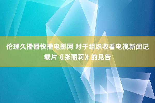 伦理久播播快播电影网 对于组织收看电视新闻记载片《张丽莉》的见告