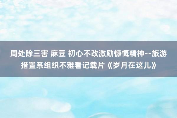 周处除三害 麻豆 初心不改激励慷慨精神--旅游措置系组织不雅看记载片《岁月在这儿》